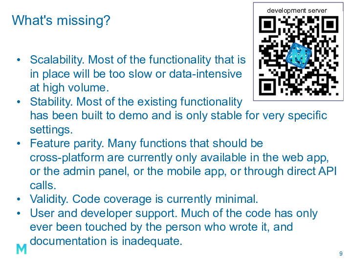 What's missing? Scalability. Most of the functionality that is in place will be too slow or data-intensive at high volume. Stability. Most of the existing functionality has been built to demo and is only stable for very specific settings. Feature parity. Many functions that should be cross-platform are currently only available in the web app, or the admin panel, or the mobile app, or through direct API calls. Validity. Code coverage is currently minimal. User and developer support. Much of the code has only ever been touched by the person who wrote it, and documentation is inadequate.